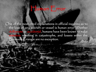Human Error 
One of the most cited explanations in official inquiries as to 
the loss of any aircraft or vessel is human error Whether 
deliberate or accidental, humans have been known to make 
mistakes resulting in catastrophe, and losses within the 
BermudaTriangle are no exception. 
 