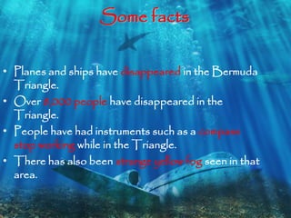 Some facts 
• Planes and ships have disappeared in the Bermuda 
Triangle. 
• Over 8,000 people have disappeared in the 
Triangle. 
• People have had instruments such as a compass 
stop working while in the Triangle. 
• There has also been strange yellow fog seen in that 
area. 
 