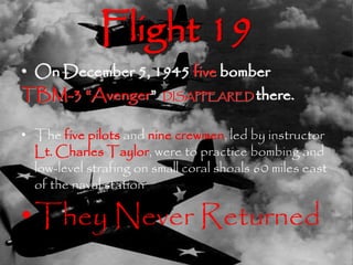 Flight 19 
• On December 5, 1945 five bomber 
TBM-3 “Avenger” DISAPPEARED there. 
• The five pilots and nine crewmen, led by instructor 
Lt. Charles Taylor, were to practice bombing and 
low-level strafing on small coral shoals 60 miles east 
of the naval station 
•They Never Returned 
 