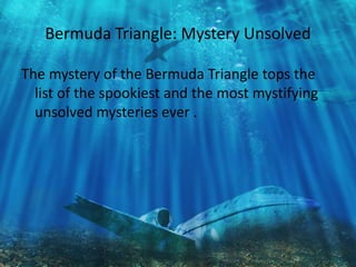 Bermuda Triangle: Mystery Unsolved 
The mystery of the Bermuda Triangle tops the 
list of the spookiest and the most mystifying 
unsolved mysteries ever . 
 