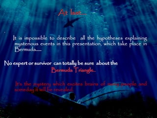 At last…. 
. 
It is impossible to describe all the hypotheses explaining 
mysterious events in this presentation, which take place in 
Bermuda….. 
No expert or survivor can totally be sure about the 
Bermuda Triangle.. 
It’s the mystery which excites brains of many people and 
someday it will be revealed. 
