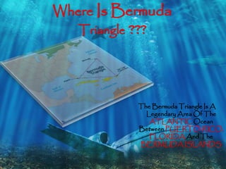 Where Is Bermuda 
Triangle ??? 
The Bermuda Triangle Is A 
Legendary Area Of The 
ATLANTIC Ocean 
Between PUERTO-RICO, 
FLORIDA And The 
BERMUDA ISLANDS 
 