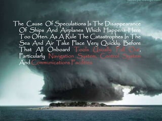 The Cause Of Speculations Is The Disappearance 
Of Ships And Airplanes Which Happens Here 
TooOften. As A Rule The Catastrophes In The 
Sea And Air Take Place Very Quickly. Before 
That All Onboard Tools Usually Fall Out, 
Particularly Navigation System, Control System 
AndCommunications Facilities. 
 