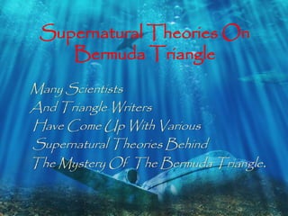 Supernatural Theories On 
Bermuda Triangle 
Many Scientists 
And Triangle Writers 
Have Come Up With Various 
Supernatural Theories Behind 
The Mystery Of The Bermuda Triangle . 
 