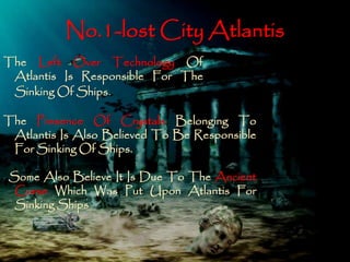 No.1-lost City Atlantis 
The Left Over Technology Of 
Atlantis Is Responsible For The 
Sinking OfShips. 
The Presence Of Crystals Belonging To 
Atlantis Is Also Believed To Be Responsible 
ForSinking OfShips. 
Some Also Believe It Is Due To The Ancient 
Curse Which Was Put Upon Atlantis For 
SinkingShips 
 
