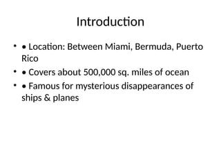 Introduction
• • Location: Between Miami, Bermuda, Puerto
Rico
• • Covers about 500,000 sq. miles of ocean
• • Famous for mysterious disappearances of
ships & planes
 