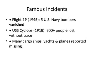 Famous Incidents
• • Flight 19 (1945): 5 U.S. Navy bombers
vanished
• • USS Cyclops (1918): 300+ people lost
without trace
• • Many cargo ships, yachts & planes reported
missing
 