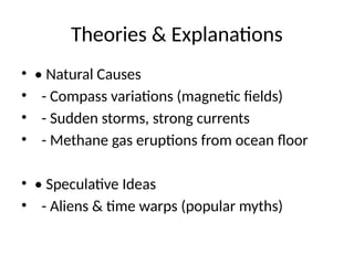 Theories & Explanations
• • Natural Causes
• - Compass variations (magnetic fields)
• - Sudden storms, strong currents
• - Methane gas eruptions from ocean floor
• • Speculative Ideas
• - Aliens & time warps (popular myths)
 