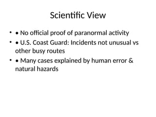 Scientific View
• • No official proof of paranormal activity
• • U.S. Coast Guard: Incidents not unusual vs
other busy routes
• • Many cases explained by human error &
natural hazards
 