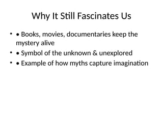 Why It Still Fascinates Us
• • Books, movies, documentaries keep the
mystery alive
• • Symbol of the unknown & unexplored
• • Example of how myths capture imagination
 