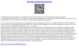 Bermuda Triangle Research Paper
I. The Myth of the Bermuda Triangle A: Examples of theories and historical events. B: Environmental reasoning of the location.
II. The Popular Mystery of Flight 19 A: The legend of six fighter planes disappearing on a routine flight. B: How the Bermuda Triangle got its name
from this mystery. C: The true occurrence of how the mission went and explanation of phenomena.
For years there has been an unsolved mystery of disappearances of boats and planes with no trace of evidence left behind. All of these conspiracies
had relevance as to the whereabouts of these lost travelers. The locations of these disappearances were within a geographical triangle in the Atlantic
Ocean. The corners of this legendary triangle were...show more content...
But these dangerous spouts aren't capable of being spotted in the dark and any plane or ship that encounters one could be easily ripped to shreds
(Berlitz 82). Clear air turbulence is another possibility for the loss of air planes. Clear air turbulence are areas a vacuum in the atmosphere caused
by the jet stream which moves at speeds up to 200 knots per hour (Berlitz 85). This natural force cannot be detected by any present day technology
(Berlitz 84). There are also electromagnetic problems in this area. Accident investigators believe this may be responsible for the disappearances
(Kushe 13). This causes problems with the compass and any other feature that may deter a navigator. This isn't the only place on the world that causes
these obscurities. Another place that shows these same problems is The Devil's Sea off the coast of Japan (Kushe 12). Some scientists believe that
these places might have once been the location of one of the earth's magnetic poles that changed in prehistoric times (Kushe 267). Finally, the
topography of the ocean floor varies from extensive shoals around the islands to some of the deepest marine trenches in the world (Rosenburg no. 6).
With the interaction of the strong currents over the many reefs the topography is in a state of constant flux and development of new navigational
hazards is swift (Rosenburg no. 6). On the date December 5, 1945, the largest and
Get more content on HelpWriting.net
 