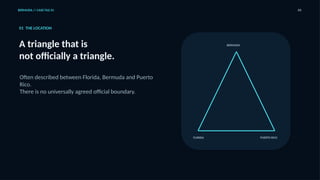 BERMUDA // CASE FILE 01 03
01 THE LOCATION
A triangle that is
not officially a triangle.
Often described between Florida, Bermuda and Puerto
Rico.
There is no universally agreed official boundary.
FLORIDA
BERMUDA
PUERTO RICO
 
