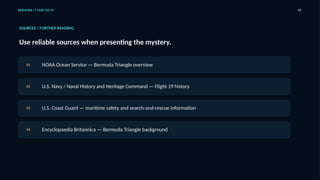 BERMUDA // CASE FILE 01 09
SOURCES / FURTHER READING
Use reliable sources when presenting the mystery.
01 NOAA Ocean Service — Bermuda Triangle overview
02 U.S. Navy / Naval History and Heritage Command — Flight 19 history
03 U.S. Coast Guard — maritime safety and search-and-rescue information
04 Encyclopaedia Britannica — Bermuda Triangle background
 