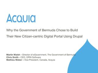 Martin Walsh – Director of eGovernment, The Government of Bermuda
Chris Smith - CEO, OPIN Software
Mathieu Weber – Vice President, Canada, Acquia
Why the Government of Bermuda Chose to Build
Their New Citizen-centric Digital Portal Using Drupal
 