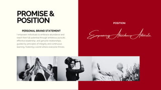 PROMISE &
POSITION
I empower individuals to embrace abundance and
reach their full potential through ambitious pursuits,
effective leadership, and genuine relationships,
guided by principles of integrity and continuous
learning, fostering a world where everyone thrives.
Empowering Abundance Advocate.
PERSONAL BRAND STATEMENT
POSITION:
 