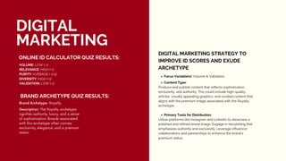 DIGITAL
MARKETING
ONLINE ID CALCULATOR QUIZ RESULTS:
VOLUME: LOW (-1)
RELEVANCE: HIGH (+1)
PURITY: AVERAGE (-0.5)
DIVERSITY: HIGH (+1)
VALIDATION: LOW (-1)
BRAND ARCHETYPE QUIZ RESULTS:
Brand Archetype: Royalty
Description: The Royalty archetype
signifies authority, luxury, and a sense
of sophistication. Brands associated
with this archetype often convey
exclusivity, elegance, and a premium
status.
DIGITAL MARKETING STRATEGY TO
IMPROVE ID SCORES AND EXUDE
ARCHETYPE
Focus Variable(s): Volume & Validation
Content Type:
Produce and publish content that reflects sophistication,
exclusivity, and authority. This could include high-quality
articles, visually appealing graphics, and curated content that
aligns with the premium image associated with the Royalty
archetype.
Primary Tools for Distribution:
Utilize platforms like Instagram and LinkedIn to showcase a
polished and refined brand image. Engage in storytelling that
emphasizes authority and exclusivity. Leverage influencer
collaborations and partnerships to enhance the brand's
premium status.
 