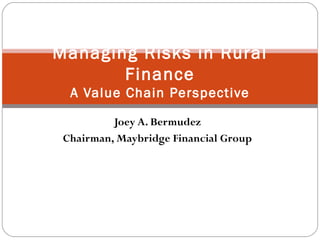 Joey A. Bermudez Chairman, Maybridge Financial Group Managing Risks in Rural Finance A Value Chain Perspective 