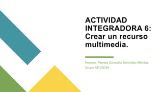 ACTIVIDAD
INTEGRADORA 6:
Crear un recurso
multimedia.
Nombre: Pamela Consuelo Bermúdez Méndez.
Grupo: M1S3G54
 