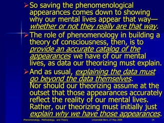 So saving the phenomenological
 appearances comes down to showing
 why our mental lives appear that way—
     whether or not they really are that way.
The role of phenomenology in building a
 theory of consciousness, then, is to
     provide an accurate catalog of the
     appearances we have of our mental
 lives, as data our theorizing must explain.
And as usual, explaining the data must
     go beyond the data themselves.
     Nor should our theorizing assume at the
     outset that those appearances accurately
     reflect the reality of our mental lives.
     Rather, our theorizing must initially just
     explain why we have those appearances.
Phenomenology, Methodology, and Theory   Universität Bern, 27 May 2009   14
 