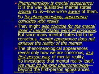  Phenomenology is mental appearance:
  It is the way qualitative mental states
  appear to us—how we‟re aware of them.
  So for phenomenology, appearance
 coincides with reality.
They might also coincide for the mental
 itself if mental states were all conscious.
 But since many mental states fail to be
 conscious, mental appearance does not
 exhaust the reality of the mental.
The phenomenological appearances
 reveal only how we are conscious, in a
 first-person way, of mental reality.
 To investigate that mental reality itself,
     we must go beyond phenomenology—
     beyond the first-person appearances.
Phenomenology, Methodology, and Theory   Universität Bern, 27 May 2009   15
 