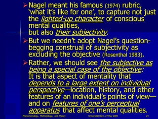 Nagel meant his famous (1974) rubric,
 „what it‟s like for one‟, to capture not just
 the lighted-up character of conscious
 mental qualities,
 but also their subjectivity.
But we needn‟t adopt Nagel‟s question-
 begging construal of subjectivity as
 excluding the objective (Rosenthal 1983).
Rather, we should see the subjective as
     being a special case of the objective:
     It is that aspect of mentality that
     depends to a large extent on individual
     perspective—location, history, and other
     features of an individual‟s points of view—
     and on features of one‟s perceptual
     apparatus that affect mental qualities.
Phenomenology, Methodology, and Theory   Universität Bern, 27 May 2009   24
 