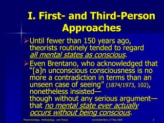 I. First- and Third-Person
           Approaches
Until fewer than 150 years ago,
 theorists routinely tended to regard
     all mental states as conscious.
Even Brentano, who acknowledged that
 “[a]n unconscious consciousness is no
 more a contradiction in terms than an
 unseen case of seeing” (1874/1973, 102),
 nonetheless insisted—
 though without any serious argument—
 that no mental state ever actually
     occurs without being conscious.
Phenomenology, Methodology, and Theory   Universität Bern, 27 May 2009   3
 