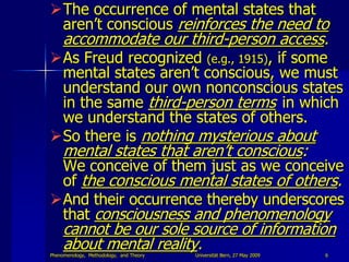 The occurrence of mental states that
 aren‟t conscious reinforces the need to
     accommodate our third-person access.
As Freud recognized (e.g., 1915), if some
 mental states aren‟t conscious, we must
 understand our own nonconscious states
 in the same third-person terms in which
 we understand the states of others.
So there is nothing mysterious about
     mental states that aren‟t conscious:
 We conceive of them just as we conceive
 of the conscious mental states of others.
And their occurrence thereby underscores
 that consciousness and phenomenology
     cannot be our sole source of information
     about mental reality.
Phenomenology, Methodology, and Theory   Universität Bern, 27 May 2009   6
 