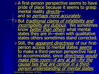 A first-person perspective seems to have
 pride of place because it seems to grasp
 mental reality directly—
 and so perhaps more accurately.
But traditional claims of infallibility and
 incorrigibility are dubious. We sometimes
 know better than others what mental
 states they are in—even with qualitative
 states others sometimes stand corrected.
Still, the apparent directness of our first-
 person access to mental states seems
 to make a third-person perspective hard
 to accommodate, since directness would
     make little room—if any at all—for the
     causal ties that are central in a third-
     person understanding of mental states.
Phenomenology, Methodology, and Theory   Universität Bern, 27 May 2009   7
 