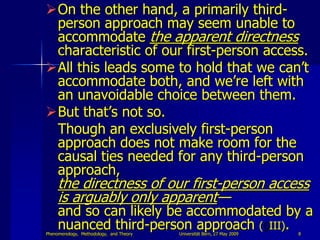 On the other hand, a primarily third-
 person approach may seem unable to
 accommodate the apparent directness
 characteristic of our first-person access.
All this leads some to hold that we can‟t
 accommodate both, and we‟re left with
 an unavoidable choice between them.
But that‟s not so.
 Though an exclusively first-person
 approach does not make room for the
 causal ties needed for any third-person
 approach,
     the directness of our first-person access
     is arguably only apparent—
     and so can likely be accommodated by a
     nuanced third-person approach ( III).
Phenomenology, Methodology, and Theory   Universität Bern, 27 May 2009   8
 