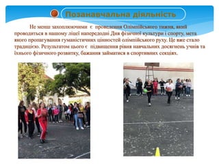 Не менш захоплюючими є проведення Олімпійського тижня, який
проводиться в нашому ліцеї напередодні Дня фізичної культури і спорту, мета
якого пропагування гуманістичних цінностей олімпійського руху. Це вже стало
традицією. Результатом цього є підвищення рівня навчальних досягнень учнів та
їхнього фізичного розвитку, бажання займатися в спортивних секціях.
Позанавчальна діяльність
 