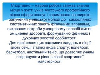 Спортивно – масова робота займає значне
місце у житті учнів Хустського професійного
ліцею сфери послуг і спрямована на широке
залучення учнівської молоді до самостійних
систематичних занять фізичними вправами,
виховання потреби у здоровому способі життя,
зміцнення здоров’я, формуванню фізичних і
духовних якостей особистості.
Для вирішення цих важливих завдань в ліцеї
діють секції з таких видів спорту: волейбол,
баскетбол, настільний теніс, що дозволяє учням
покращувати рівень своєї спортивної
майстерності.
 