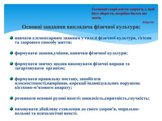 Основні завдання викладача фізичної культури:
навчати елементарним знанням у галузі фізичної культури, гігієни
та здорового способу життя;
формувати знання,уміння, навички фізичної культури;
формувати звичку щодня виконувати фізичні вправи та
загартовувати організм;
формувати правильну поставу, запобігати
плоскостопості,ожирінню, корекції індивідуальних порушень
кістково-м’язового апарату;
розвивати основні рухові якості: швидкість,спритність,гнучкість;
виховувати дбайливе ставлення до свого здоров'я, морально-
вольові та психологічні якості.
Головний скарб життя-здоров'я, і, щоб
його зберегти, потрібно багато що
знати.
Авіцена
 