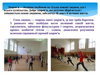 Здоров’я — безцінне надбання не тільки кожної людини, але і
всього суспільства. Добре здоров’я, що розумно зберігається і
зміцнюється самою людиною, забезпечує їй довге й активне життя.
Сама людина — творець свого здоров’я, за яке треба боротися.
З раннього віку необхідно вести активний спосіб життя,
гартуватися, займатися фізкультурою і спортом, дотримуватися
правил особистої гігієни — словом, домагатися розумними
шляхами справжньої гармонії здоров’я.
 