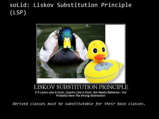 soLid: LiskovSubstitutionPrinciple (LSP)“If for each object o1 of type S there is an object o2 of type T such that for all programs P defined in terms of T, the behavior of P is unchanged when o1 is substituted for o2 then S is a subtype of T.”	- Barbara Liskov