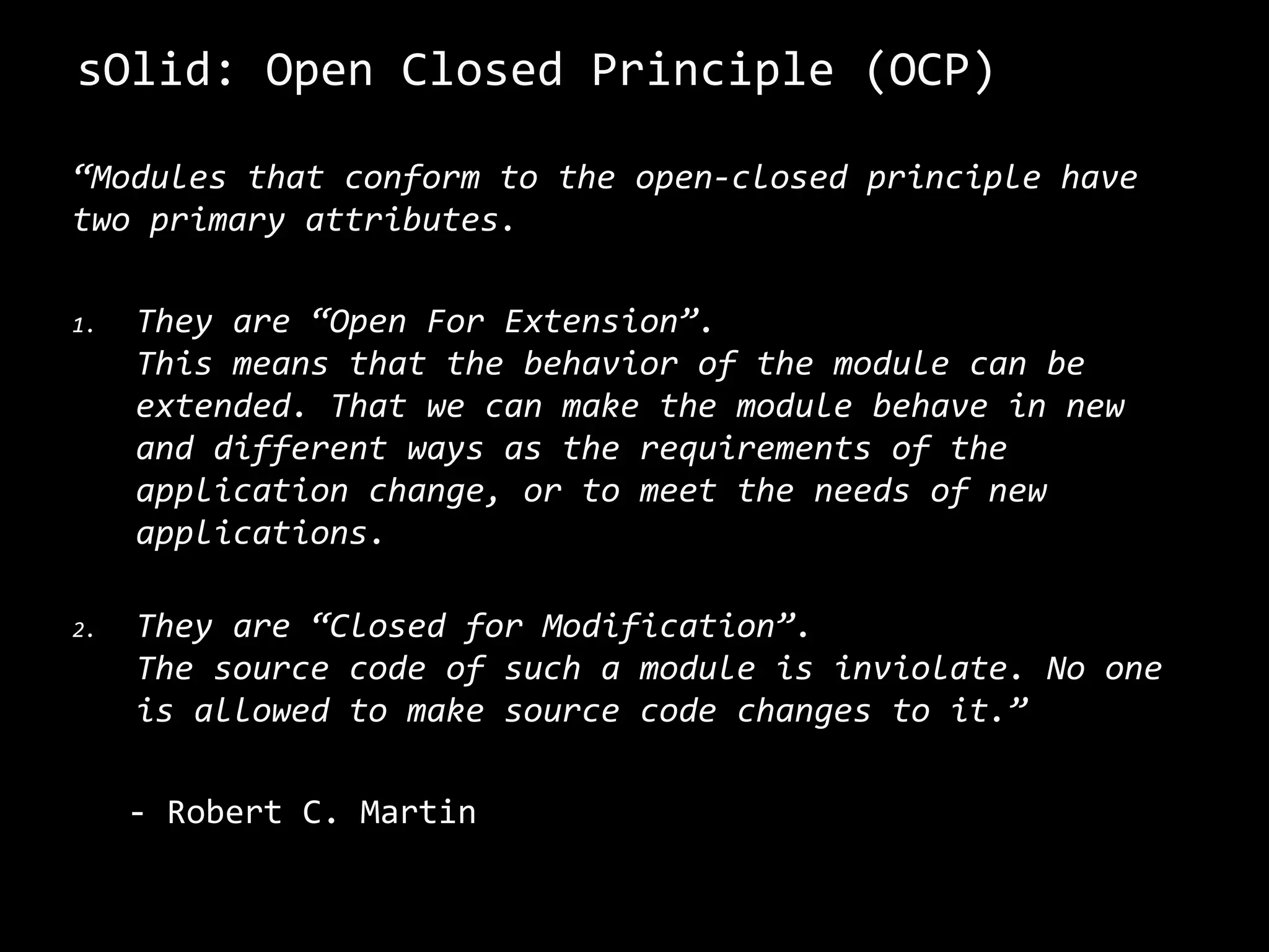 sOlid: Open Closed Principle (OCP)
“Modules that conform to the open-closed principle have
two primary attributes.
1. They are “Open For Extension”.
This means that the behavior of the module can be
extended. That we can make the module behave in new
and different ways as the requirements of the
application change, or to meet the needs of new
applications.
2. They are “Closed for Modification”.
The source code of such a module is inviolate. No one
is allowed to make source code changes to it.”
- Robert C. Martin
 