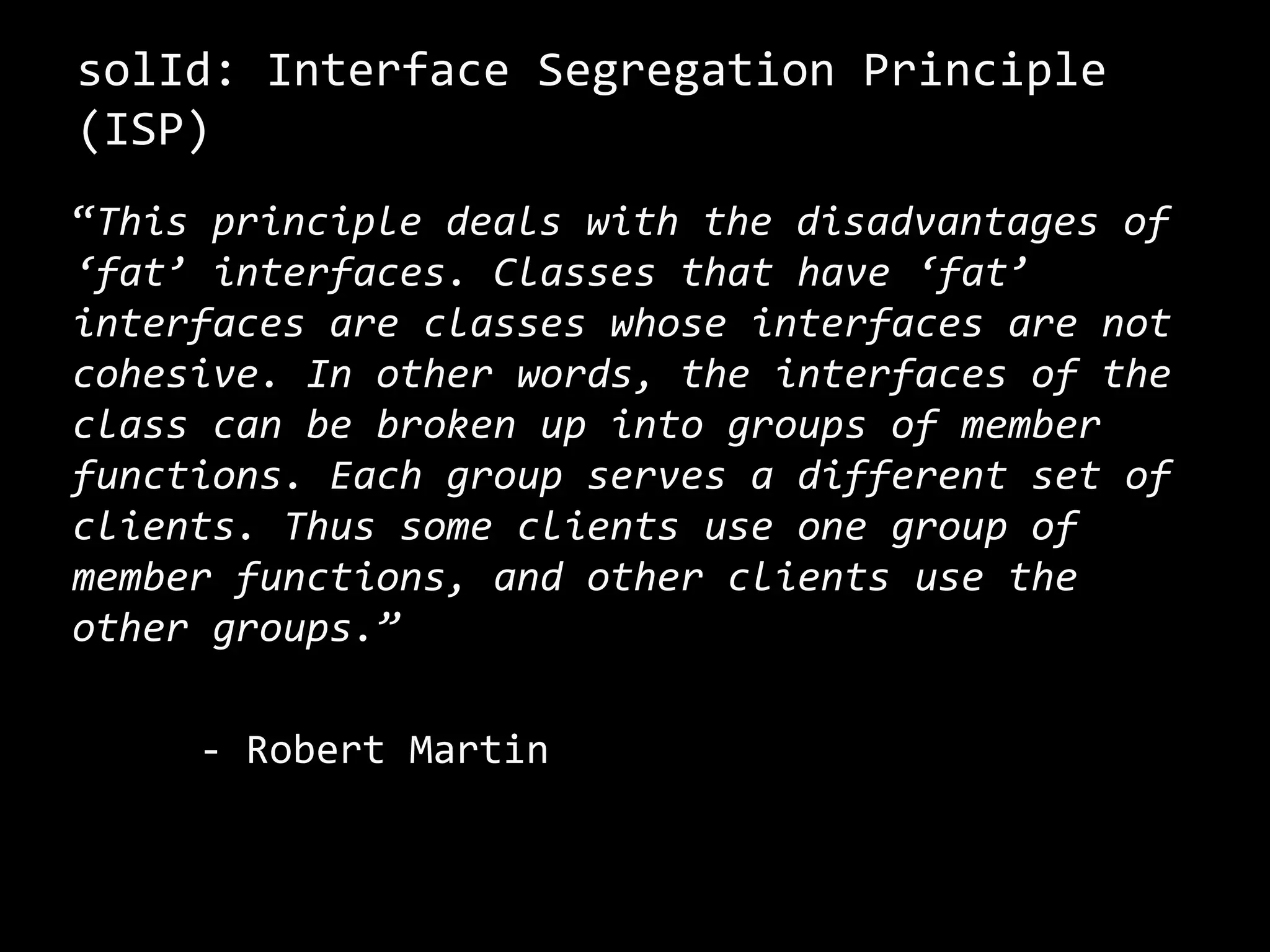 solId: Interface Segregation Principle
(ISP)
“This principle deals with the disadvantages of
‘fat’ interfaces. Classes that have ‘fat’
interfaces are classes whose interfaces are not
cohesive. In other words, the interfaces of the
class can be broken up into groups of member
functions. Each group serves a different set of
clients. Thus some clients use one group of
member functions, and other clients use the
other groups.”
- Robert Martin
 