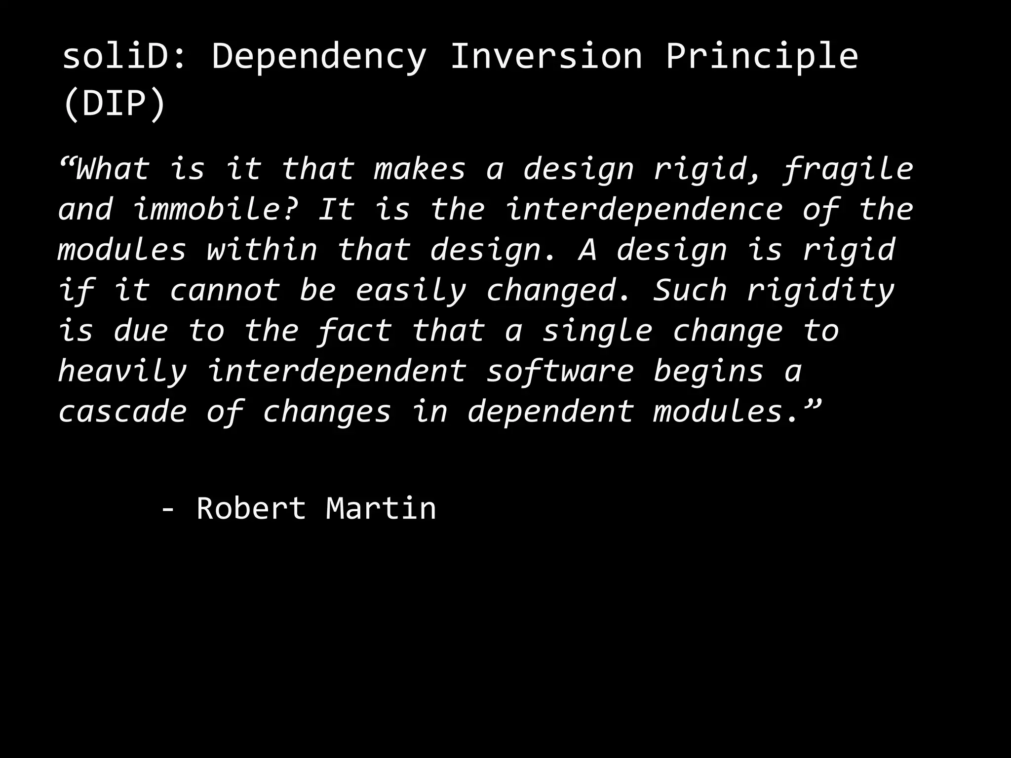 soliD: Dependency Inversion Principle
(DIP)
“What is it that makes a design rigid, fragile
and immobile? It is the interdependence of the
modules within that design. A design is rigid
if it cannot be easily changed. Such rigidity
is due to the fact that a single change to
heavily interdependent software begins a
cascade of changes in dependent modules.”
- Robert Martin
 