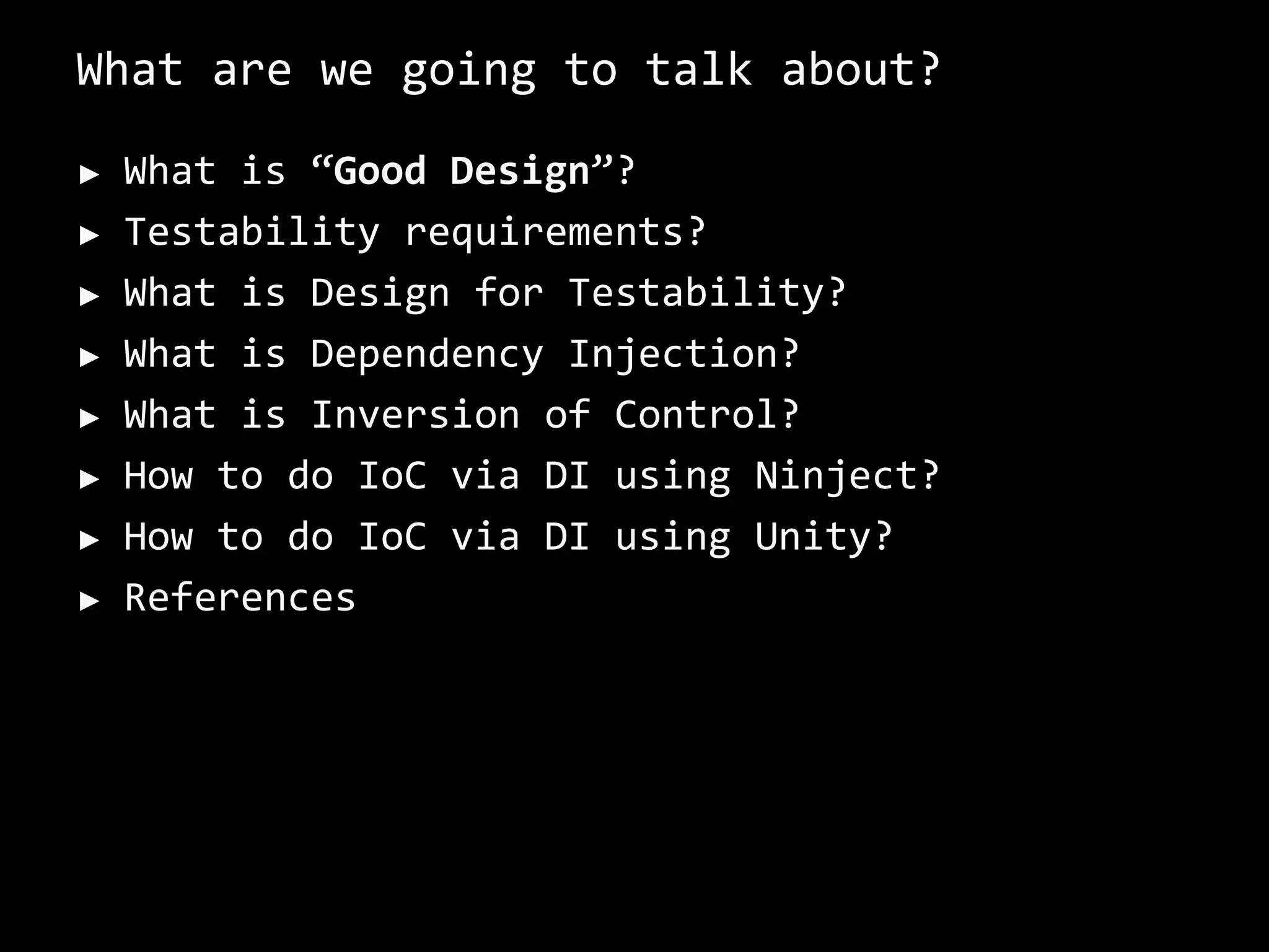 What are we going to talk about?
► What is “Good Design”?
► Testability requirements?
► What is Design for Testability?
► What is Dependency Injection?
► What is Inversion of Control?
► How to do IoC via DI using Ninject?
► How to do IoC via DI using Unity?
► References
 
