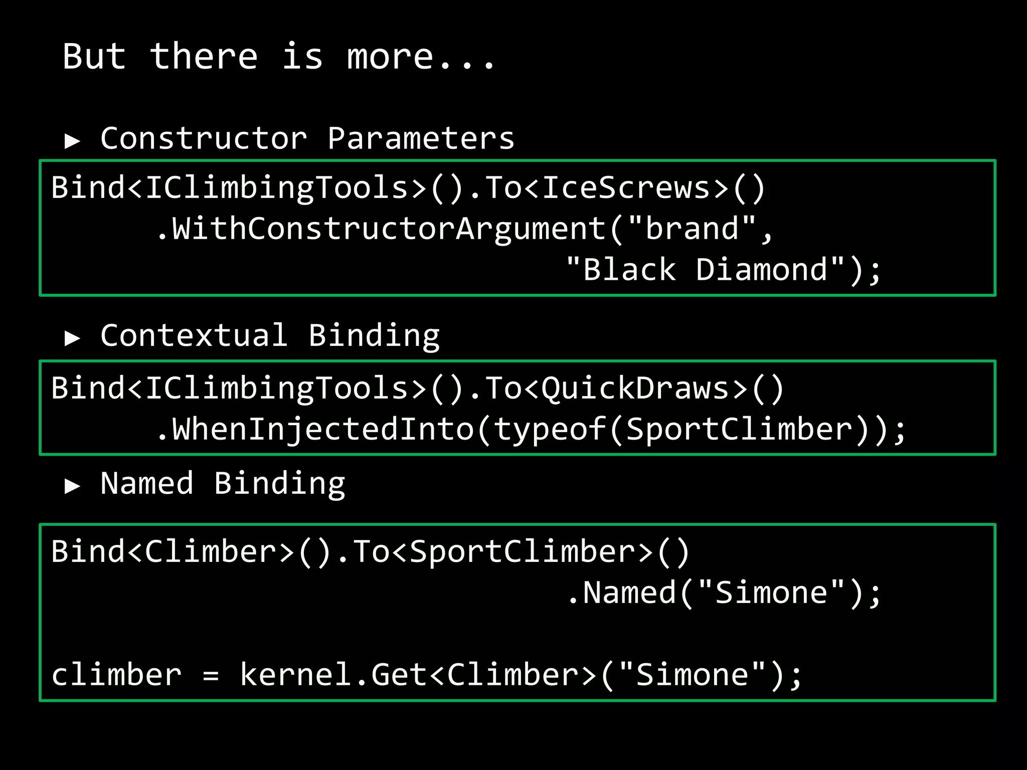 But there is more...
► Constructor Parameters
► Contextual Binding
► Named Binding
Bind<IClimbingTools>().To<IceScrews>()
.WithConstructorArgument("brand",
"Black Diamond");
Bind<IClimbingTools>().To<QuickDraws>()
.WhenInjectedInto(typeof(SportClimber));
Bind<Climber>().To<SportClimber>()
.Named("Simone");
climber = kernel.Get<Climber>("Simone");
 