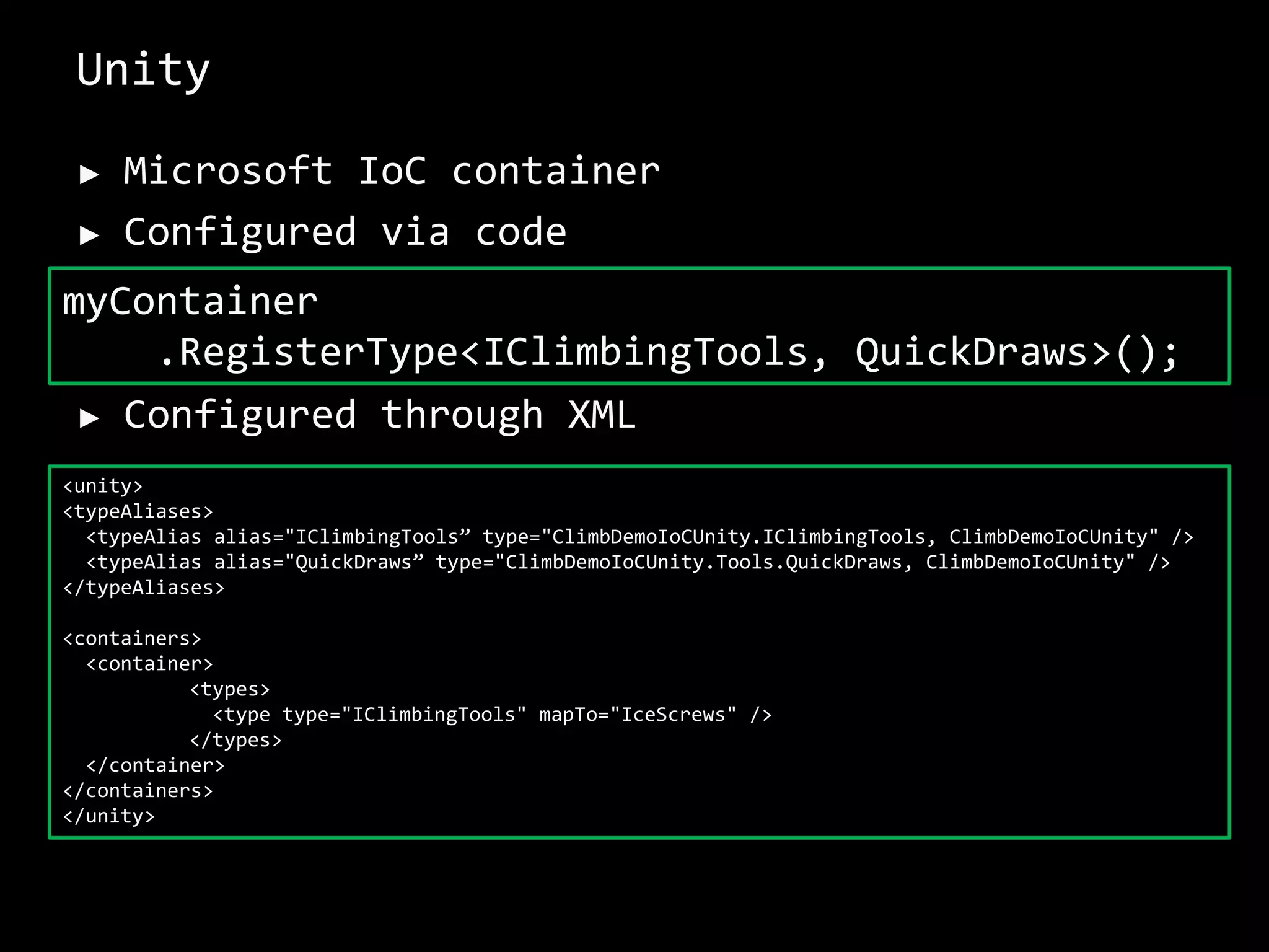 Unity
► Microsoft IoC container
► Configured via code
► Configured through XML
myContainer
.RegisterType<IClimbingTools, QuickDraws>();
<unity>
<typeAliases>
<typeAlias alias="IClimbingTools” type="ClimbDemoIoCUnity.IClimbingTools, ClimbDemoIoCUnity" />
<typeAlias alias="QuickDraws” type="ClimbDemoIoCUnity.Tools.QuickDraws, ClimbDemoIoCUnity" />
</typeAliases>
<containers>
<container>
<types>
<type type="IClimbingTools" mapTo="IceScrews" />
</types>
</container>
</containers>
</unity>
 