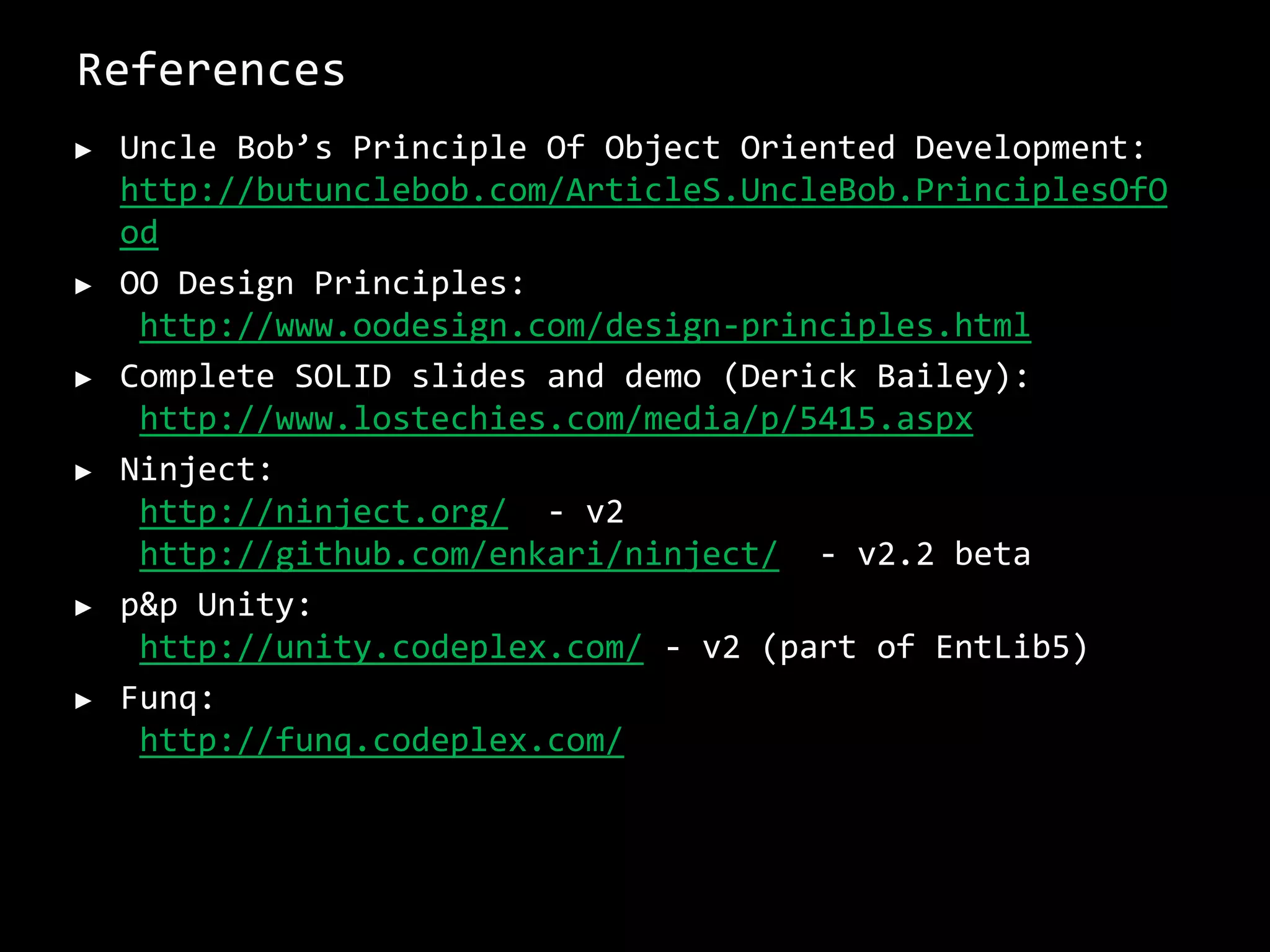 References
► Uncle Bob’s Principle Of Object Oriented Development:
http://butunclebob.com/ArticleS.UncleBob.PrinciplesOfO
od
► OO Design Principles:
http://www.oodesign.com/design-principles.html
► Complete SOLID slides and demo (Derick Bailey):
http://www.lostechies.com/media/p/5415.aspx
► Ninject:
http://ninject.org/ - v2
http://github.com/enkari/ninject/ - v2.2 beta
► p&p Unity:
http://unity.codeplex.com/ - v2 (part of EntLib5)
► Funq:
http://funq.codeplex.com/
 