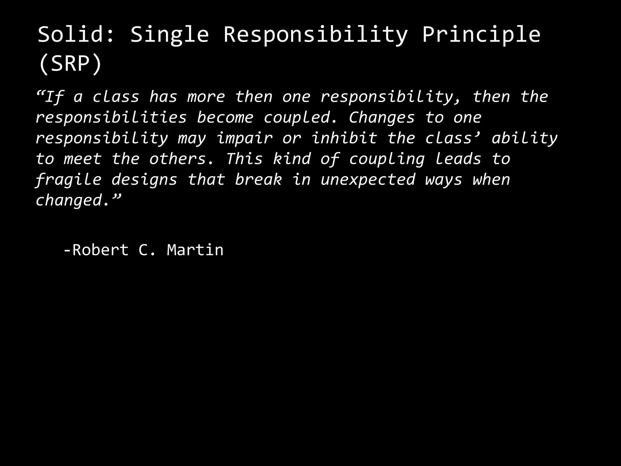 Solid: Single Responsibility Principle
(SRP)
“If a class has more then one responsibility, then the
responsibilities become coupled. Changes to one
responsibility may impair or inhibit the class’ ability
to meet the others. This kind of coupling leads to
fragile designs that break in unexpected ways when
changed.”
-Robert C. Martin
 
