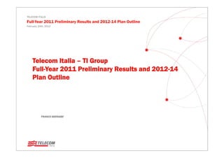 TELECOM ITALIA
Full-Year 2011 Preliminary Results and 2012-14 Plan Outline
February 24th, 2012




    Telecom Italia – TI Group
    Full-Year 2011 Preliminary Results and 2012-14
    Plan Outline




           FRANCO BERNABE’
 