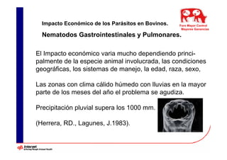 Impacto Económico de los Parásitos en Bovinos.   Foro Mayor Control
                                                    Mayores Ganancias

  Nematodos Gastrointestinales y Pulmonares.

El Impacto económico varia mucho dependiendo princi-
palmente de la especie animal involucrada, las condiciones
geográficas, los sistemas de manejo, la edad, raza, sexo,

Las zonas con clima cálido húmedo con lluvias en la mayor
parte de los meses del año el problema se agudiza.

Precipitación pluvial supera los 1000 mm.

(Herrera, RD., Lagunes, J.1983).
 