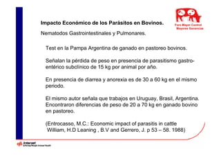 Impacto Económico de los Parásitos en Bovinos.          Foro Mayor Control
                                                         Mayores Ganancias
Nematodos Gastrointestinales y Pulmonares.

 Test en la Pampa Argentina de ganado en pastoreo bovinos.

 Señalan la pérdida de peso en presencia de parasitismo gastro-
 entérico subclínico de 15 kg por animal por año.

 En presencia de diarrea y anorexia es de 30 a 60 kg en el mismo
 periodo.

 El mismo autor señala que trabajos en Uruguay, Brasil, Argentina.
 Encontraron diferencias de peso de 20 a 70 kg en ganado bovino
 en pastoreo.

 (Entrocasso, M.C.: Economic impact of parasitis in cattle
  William, H.D Leaning , B.V and Gerrero, J. p 53 – 58. 1988)
 