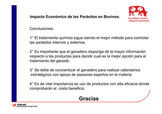 Impacto Económico de los Parásitos en Bovinos.            Foro Mayor Control
                                                           Mayores Ganancias


Conclusiones:

1° El tratamiento químico sigue siendo el mejor método para controlar
las parásitos internos y externos.

2° Es importante que el ganadero disponga de la mayor información
respecto a los productos para decidir cual es la mejor opción para el
tratamiento del ganado.

3° Se debe de concientizar el ganadero para realizar calendarios
estratégicos con apoyo de asesores expertos en la materia.

4° Es de vital importancia es uso de productos con alta eficacia donde
comprobarán el costo beneficio.

                             Gracias
 