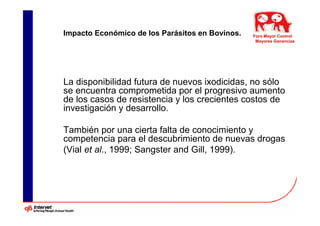 Impacto Económico de los Parásitos en Bovinos.   Foro Mayor Control
                                                  Mayores Ganancias




La disponibilidad futura de nuevos ixodicidas, no sólo
se encuentra comprometida por el progresivo aumento
de los casos de resistencia y los crecientes costos de
investigación y desarrollo.

También por una cierta falta de conocimiento y
competencia para el descubrimiento de nuevas drogas
(Vial et al., 1999; Sangster and Gill, 1999).
 