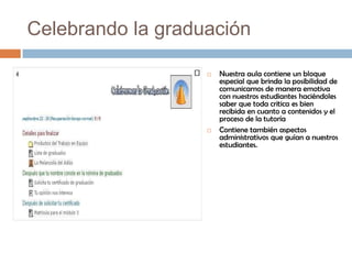 Celebrando la graduación

                      Nuestra aula contiene un bloque
                       especial que brinda la posibilidad de
                       comunicarnos de manera emotiva
                       con nuestros estudiantes haciéndoles
                       saber que toda critica es bien
                       recibida en cuanto a contenidos y el
                       proceso de la tutoría
                      Contiene también aspectos
                       administrativos que guían a nuestros
                       estudiantes.
 