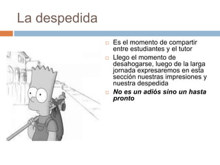 La despedida
                  Es el momento de compartir
                   entre estudiantes y el tutor
                  Llego el momento de
                   desahogarse, luego de la larga
                   jornada expresaremos en esta
                   sección nuestras impresiones y
                   nuestra despedida
                  No es un adiós sino un hasta
                   pronto
 