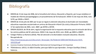 Bibliografía
● ORDEN de 15 de mayo de 2006, de la Conselleria de Cultura, Educación y Deporte, por la que establece el
modelo de informe psicopedagógico y el procedimiento de formalización. DOGV 31 de mayo de 2016, núm.
5270, pp 19426 a 19437.
● ORDEN de 16 de julio de 2001 por la que se regula la atención educativa al alumnado con necesidades
educativas especiales escolarizado en centros de Educación Infantil (2o ciclo) y Educación Primaria. DOGV
17 de septiembre de 2001, núm. 4087, pp 20703 a 20729.
● ORDEN 20/2019, de 30 de abril, regula la organización de la respuesta educativa para la inclusión del AA en
los centros públicos del SE valenciano. DOGV 3 de mayo de 2019, núm. 8540, pp 20853 a 20897.
● Colegio Público Lo Romero (2016). Plan de atención a la diversidad e inclusión educativa. Alicante.
Recuperado de:
http://mestreacasa.gva.es/c/document_library/get_file?folderId=500013647661&name=DLFE-
1022220.pdf
● Licencia Creative Commons Atribución-NoComercial-CompartirIgual 3.0 Unported.
● TEDxValencia. (2011). Es Difícil Enseñar, pero que Difícil es que Aprendan.: Enrique Castillejo [Video].
Valencia.
 
